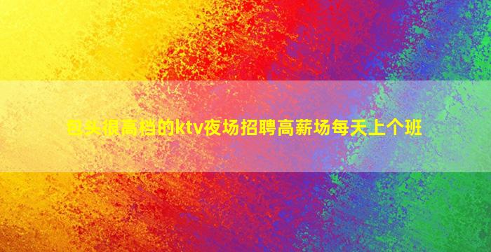 包头很高档的ktv夜场招聘高薪场每天上个班